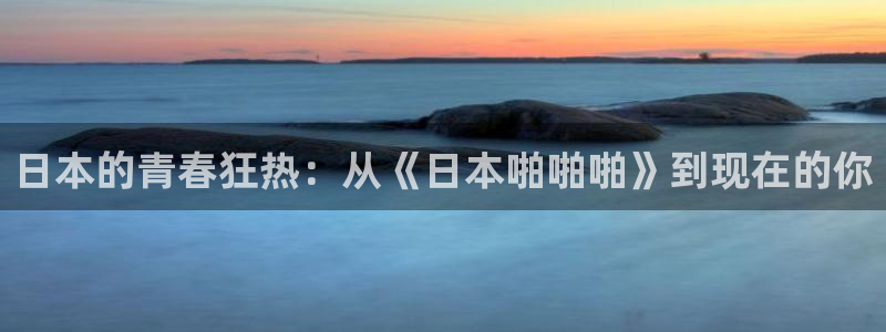 禁漫天堂17.8：日本的青春狂热：从《日本啪啪啪》到现在的你